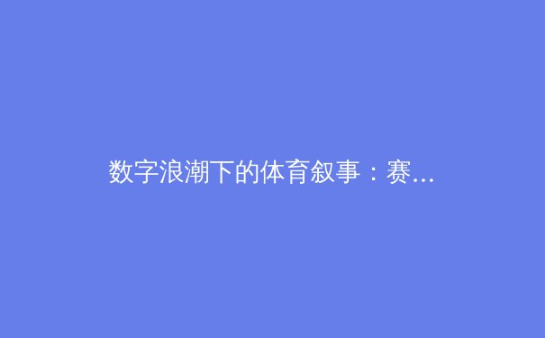 数字浪潮下的体育叙事：赛事直播如何重塑我们的观赛体验与体育文化 - 2