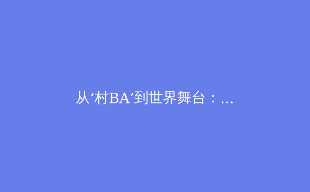 从‘村BA’到世界舞台：中国草根体育的崛起与体育新闻的叙事变革 - 2