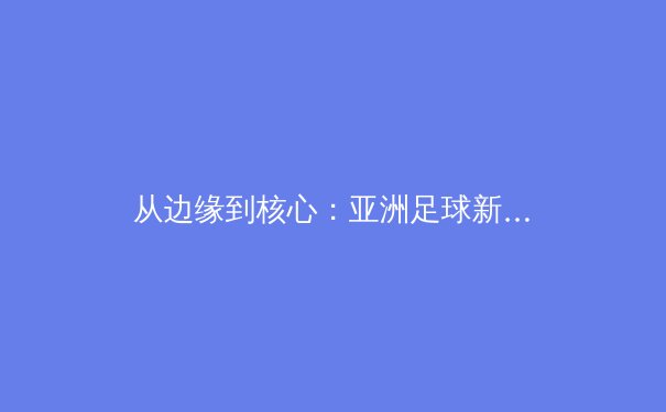 从边缘到核心：亚洲足球新势力如何搅动世界足坛格局？ - 2